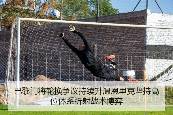 巴黎门将轮换争议持续升温恩里克坚持高位体系折射战术博弈